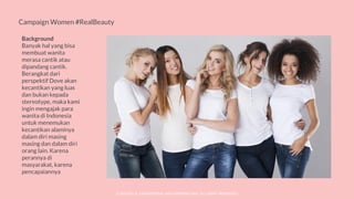 © SOCIOLLA. CONFIDENTIAL AND PROPRIETARY. ALL RIGHT RESERVED
Campaign Women #RealBeauty
Background
Banyak hal yang bisa
membuat wanita
merasa cantik atau
dipandang cantik.
Berangkat dari
perspektif Dove akan
kecantikan yang luas
dan bukan kepada
stereotype, maka kami
ingin mengajak para
wanita di Indonesia
untuk menemukan
kecantikan alaminya
dalam diri masing
masing dan dalam diri
orang lain. Karena
perannya di
masyarakat, karena
pencapaiannya
 