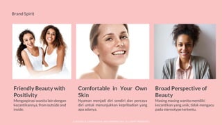 © SOCIOLLA. CONFIDENTIAL AND PROPRIETARY. ALL RIGHT RESERVED
Brand Spirit
Comfortable in Your Own
Skin
Nyaman menjadi diri sendiri dan percaya
diri untuk menunjukkan kepribadian yang
apa adanya.
Friendly Beauty with
Positivity
Mengaspirasi wanita lain dengan
kecantikannya, from outside and
inside.
Broad Perspective of
Beauty
Masing masing wanita memiliki
kecantikan yang unik, tidak mengacu
pada stereotype tertentu.
 