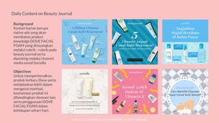 © SOCIOLLA. CONFIDENTIAL AND PROPRIETARY. ALL RIGHT RESERVED
Daily Content on Beauty Journal
Background
Konten harian berupa
native ads yang akan
membahas product
knowledge DOVE FACIAL
FOAM yang ditayangkan
melalui rubrik - rubrik pada
beauty journal serta
diposting melalui channel
media sosial Sociolla
Objectives
Untuk memperkenalkan
produk terbaru Dove serta
menjelaskan lebih dalam
mengenai manfaat,
keutamaan produk ini
dibandingkan cleanser lain
serta penggunaan DOVE
FACIAL FOAM dalam
kehidupan sehari-hari.
 