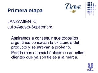 Primera etapa LANZAMIENTO Julio-Agosto-Septiembre Aspiramos a conseguir que todos los argentinos conozcan la existencia del producto y se atrevan a probarlo. Pondremos especial  énfasis en aquellos clientes que ya son fieles a la marca. 