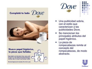 Una publicidad sobria, con el estilo que caracterizan a las publicidades Dove. Se mencionan los principales atributos del papel higi énico. La pieza de rompecabezas remite al concepto del rompecabezas, de modo  abstracto. 