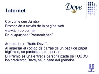 Internet Convenio con Jumbo Promoci ón a través de la página web www.jumbo.com.ar En el apartado “Promociones” Sorteo de un “Baño Dove”.  Al ingresar el c ódigo de barras de un pack de papel higiénico, se participa de un sorteo.  El Premio es una entrega personalizada de TODOS los productos Dove, en la casa del ganador.  