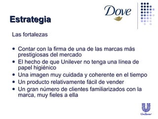 Las fortalezas Contar con la firma de una de las marcas m ás prestigiosas del mercado  El hecho de que Unilever no tenga una línea de papel higiénico Una imagen muy cuidada y coherente en el tiempo Un producto relativamente fácil de vender Un gran número de clientes familiarizados con la marca, muy fieles a ella Estrategia 