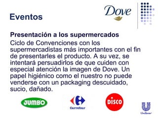 Eventos Presentaci ó n a los supermercados   Ciclo de Convenciones con los supermercadistas más importantes con el fin de presentarles el producto. A su vez, se intentar á  persuadirlos de que cuiden con especial atención la imagen de Dove. Un papel higiénico como el nuestro no puede venderse con un packaging descuidado, sucio, dañado.  