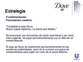 Fundamentaci ón Formulaci ón creativa : “ Completá tu lado Dove.  Nuevo papel higiénico. La pieza que faltaba.” Se procurar á, por momentos de modo más literal y por otros más sugerida, de jugar permanentemente con la idea de un rompecabezas. El logo de Dove se mantendrá permanentemente en las sucesivas publicidades, pero se le sumará una pieza de rompecabezas para jugar con esto de la pieza faltante. Estrategia 