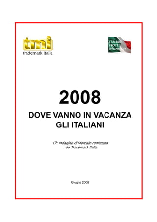 ITALIAN
                                         HOTEL
                                         MONITOR




        2008
DOVE VANNO IN VACANZA
      GLI ITALIANI

    17a Indagine di Mercato realizzata
            da Trademark Italia




               Giugno 2008




                   1