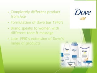 • Completely different product
from Axe
• Formulation of dove bar 1940’s
• Brand speaks to women with
different tone & massage
• Late 1990’s extension of Dove’s
range of products
 