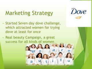 Marketing Strategy
• Started Seven day dove challenge,
which attracted women for trying
dove at least for once
• Real beauty Campaign, a great
success for all kinds of women
 