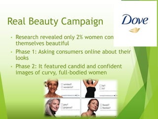 Real Beauty Campaign
• Research revealed only 2% women consider
themselves beautiful
• Phase 1: Asking consumers online about their
looks
• Phase 2: It featured candid and confident
images of curvy, full-bodied women
 