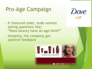 Pro-Age Campaign
• It featured older, nude women
asking questions like;
“Does beauty have an age limit?”
• Instantly, the company got
positive feedback
 
