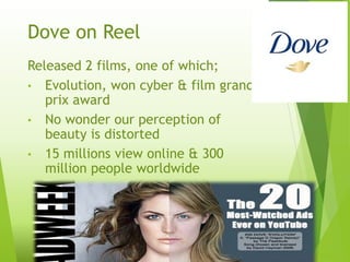 Dove on Reel
Released 2 films, one of which;
• Evolution, won cyber & film grand
prix award
• No wonder our perception of
beauty is distorted
• 15 millions view online & 300
million people worldwide
 