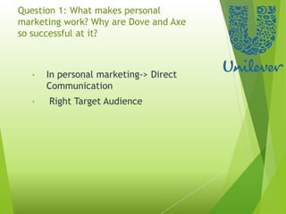 Question 1: What makes personal
marketing work? Why are Dove and Axe
so successful at it?
• In personal marketing-> Direct
Communication
• Right Target Audience
 