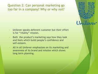Question 2: Can personal marketing go
too far in a company? Why or why not?
• Unilever speaks deferent customer but their effort
is for “vitality” mission.
• Both the product’s marketing says how they look
and feels which build people’s confidence and
self-esteem.
• All in all Unilever emphasizes on its marketing and
awareness of its brand and mission which shows
long term planning.
 