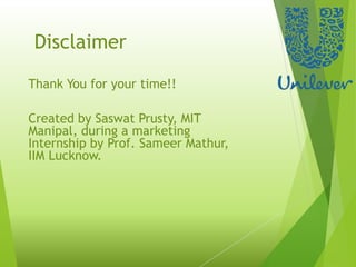 Disclaimer
Thank You for your time!!
Created by Saswat Prusty, MIT
Manipal, during a marketing
Internship by Prof. Sameer Mathur,
IIM Lucknow.
 