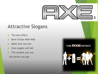 Attractive Slogans
 The Axe effect
 Bom-Chicka-Wah-Wah
 Make love not war
 Even angels will fall
 The cleaner you are,
the dirtier you get
 