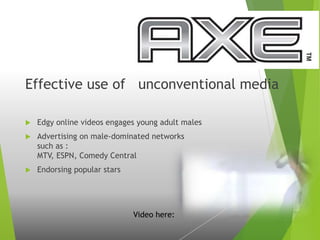 Effective use of unconventional media
 Edgy online videos engages young adult males
 Advertising on male-dominated networks
such as :
MTV, ESPN, Comedy Central
 Endorsing popular stars
Video here:
 