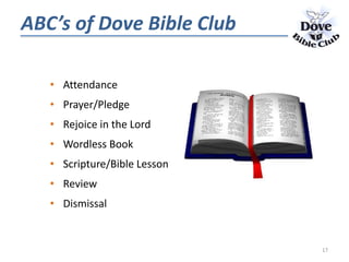 • Attendance
• Prayer/Pledge
• Rejoice in the Lord
• Wordless Book
• Scripture/Bible Lesson
• Review
• Dismissal
ABC’s of Dove Bible Club
17
 