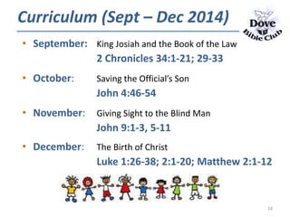 • September: King Josiah and the Book of the Law
2 Chronicles 34:1-21; 29-33
• October: Saving the Official’s Son
John 4:46-54
• November: Giving Sight to the Blind Man
John 9:1-3, 5-11
• December: The Birth of Christ
Luke 1:26-38; 2:1-20; Matthew 2:1-12
Curriculum (Sept – Dec 2014)
18
 