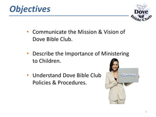 Objectives
• Communicate the Mission & Vision of
Dove Bible Club.
• Describe the Importance of Ministering
to Children.
• Understand Dove Bible Club
Policies & Procedures.
2
ObjectivesObjectives
 