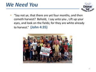 • “Say not ye, that there are yet four months, and then
cometh harvest? Behold, I say unto you , Lift up your
eyes, and look on the fields; for they are white already
to harvest.” (John 4:35)
We Need You
21
 
