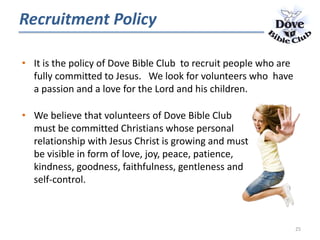 Recruitment Policy
• It is the policy of Dove Bible Club to recruit people who are
fully committed to Jesus. We look for volunteers who have
a passion and a love for the Lord and his children.
• We believe that volunteers of Dove Bible Club
must be committed Christians whose personal
relationship with Jesus Christ is growing and must
be visible in form of love, joy, peace, patience,
kindness, goodness, faithfulness, gentleness and
self-control.
25
 