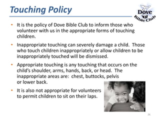 Touching Policy
• It is the policy of Dove Bible Club to inform those who
volunteer with us in the appropriate forms of touching
children.
• Inappropriate touching can severely damage a child. Those
who touch children inappropriately or allow children to be
inappropriately touched will be dismissed.
• Appropriate touching is any touching that occurs on the
child’s shoulder, arms, hands, back, or head. The
inappropriate areas are: chest, buttocks, pelvis
or lower back.
• It is also not appropriate for volunteers
to permit children to sit on their laps.
26
 