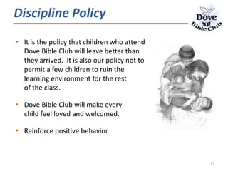Discipline Policy
• It is the policy that children who attend
Dove Bible Club will leave better than
they arrived. It is also our policy not to
permit a few children to ruin the
learning environment for the rest
of the class.
• Dove Bible Club will make every
child feel loved and welcomed.
• Reinforce positive behavior.
27
 