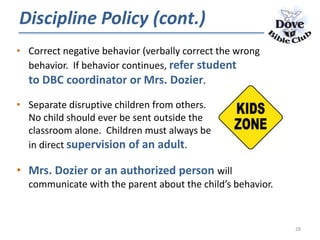 • Correct negative behavior (verbally correct the wrong
behavior. If behavior continues, refer student
to DBC coordinator or Mrs. Dozier.
• Separate disruptive children from others.
No child should ever be sent outside the
classroom alone. Children must always be
in direct supervision of an adult.
• Mrs. Dozier or an authorized person will
communicate with the parent about the child’s behavior.
Discipline Policy (cont.)
28
 