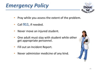 • Pray while you assess the extent of the problem.
• Call 911, if needed.
• Never move an injured student.
• One adult must stay with student while other
get appropriate personnel.
• Fill out an Incident Report.
• Never administer medicine of any kind.
Emergency Policy
29
 