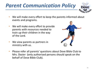 • We will make every effort to keep the parents informed about
events and programs.
• We will make every effort to provide
parents with resources needed to
train up their children in the way
of the Lord.
• We view parents as partners in
ministry with us.
• Please refer all parents’ questions about Dove Bible Club to
Mrs. Dozier (only authorized persons should speak on the
behalf of Dove Bible Club).
Parent Communication Policy
30
 