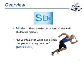 Overview
• Mission: Share the Gospel of Jesus Christ with
students in schools.
• “Go ye into all the world and preach
the gospel to every creature.”
(Mark 16:15)
4
 