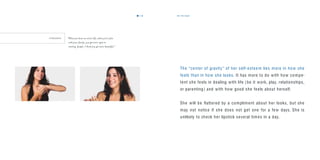 the target19
The “center of gravity ” of her self-esteem lies more in how she
feels than in how she looks. It has more to do with how compe-
tent she feels in dealing with life ( be it work, play, relationships,
or parenting ) and with how good she feels about herself.
She will be ﬂattered by a compliment about her looks, but she
may not notice if she does not get one for a few days. She is
unlikely to check her lipstick several times in a day.
F E R N A N D A “When you have an active life, when you’re ﬁne
with your family, you get more open to
meeting people. I think you get more beautiful.”
18
 