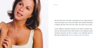 the target21
The fact that how she feels is paramount to our target doesn’t
mean she’s given up on how she looks. She’s keenly interested
in beauty. But she won’t use it as a tool, nor need it as a crutch.
Is she willing to transform herself in the name of beauty? Yes.
Just not into someone other than herself. Is she willing to spend
enormous amounts of time or money, or to withstand pain for
the sake of beauty? No. Hers is a beauty quest with limits.
“I’d do things for beauty
but I wouldn’t go to
an extreme, you know?”
D A N I E L A
 