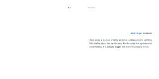 the promise33
E M OTI O N A L PR O M I S E
Dove gives a woman a highly personal, unexaggerated, uplifting
little feeling about her own beauty. And because it is a private and
small feeling, it is actually bigger and more meaningful to her.
32
 