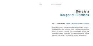 the dove way values & personality45
Dove is a
Keeper of Promises.
Dove’s performance drives an enduring relationship with its users.
Unlike what she does with most brands, the Dove consumer feels
little, if any, need to “discount” the promises made by Dove to a
level she is prepared to believe in. There is a perception that “if Dove
says it, it must be true.” This should be nurtured and protected.
D O V E ’S P R O M I S E S A RE TA N G I B L E , P E RC E I VA B L E A N D P R O VA B L E .
44
 