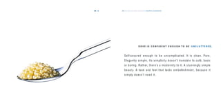 the dove way values & personality beautifully uncomplicated49
Self-assured enough to be uncomplicated. It is clean. Pure.
Elegantly simple. Its simplicity doesn’t translate to cold, basic
or boring. Rather, there’s a modernity to it. A stunningly simple
beauty. A look and fe el that lacks e mbellishm ent, because it
simply doesn’t ne ed it.
D O V E I S C O N F I D E N T E N O U G H T O B E U N C L U T T E R E D.
48
 