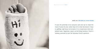 the dove way values & personality optimistic57
It sees the potential in its consumer and sets out to make the
most of what she has, rather than to ﬁx what she doesn’t. Dove
is uplifting, right down to its name. It is a brand name that sym-
bolizes hope, happiness, peace and all things positive. There is
nothing contrived or over the top about Dove’s optimism.
D OV E I S A BE A RER O F G O O D N E W S .
 