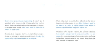 the dove way voice7372
Dove is never presumptuous or patronizing. It doesn’t take it
upon itself to tell consumers that it “knows what they want ” or
what to think. Dove is never judgmental. And though it’s sincere,
it’s far from overly earnest. Dove has a sense of humor, but it
doesn’t try to be “funny.”
Dove speaks to one person at a time, no matter how many peo-
ple may be listening. Its voice is personal, intimate. It makes the
consumer feel she’s being talked to as an individual.
Often, and as much as possible, Dove will embrace the voice of
its users, rather than impose its own. When Dove users speak for
the brand, it is a voice of shared discovery — one woman to
another— about how Dove has proved itself to her.
When Dove offers objective evidence, it is just that — objective.
It presents the facts and lets the consumer reach her own con-
clusion. It is never an onslaught of information, rather, an offering.
And as Dove begins to speak in new voices, these should feel
fresh and new, but still true to Dove.
 