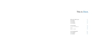 This is Dove.
H O W D O V E C A M E T O B E 0 7
T H E TA R G E T 13
T H E I N S I G H T 2 5
T H E P R O M I S E 2 9
T H E D O V E W AY 3 5
V A L U E S & P E R S O N A L I T Y 3 9
V O I C E 6 9
B E A U T Y T H E O R Y 7 5
T H E D I S C R I M I N AT O R 10 5
T H E E S S E N C E 10 9
I N C L O S I N G 113
 