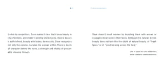 the dove way beauty theory is7776
Unlike its competitors, Dove makes it clear that it sees beauty in
imperfections, and doesn’t worship stereotypes. Dove’s beauty
is self-deﬁned, beauty with brains, democratic. Dove recognizes
not only the exterior, but also the woman within. There is depth
of character behind the eyes, a strength and vitality of person-
ality showing through.
Dove doesn’t insult women by depicting them with arrows or
squiggles drawn across their faces. Although it is natural, Dove’s
beauty does not look like the cliché of natural beauty, of “fresh
faces,” or of “ wind blowing across the face .”
A N D I N C A S E YO U A R E W O N D E R I N G ,
D O V E ’ S B E A U T Y L O O K S B E A U T I F U L .
 
