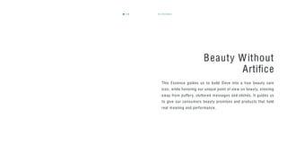 110 the essence111
Beauty Without
Artiﬁce
This Essence guides us to build Dove into a true beauty care
icon, while honoring our unique point of view on beauty, steering
away from puffery, cluttered messages and clichés. It guides us
to give our consumers beauty promises and products that hold
real meaning and performance.
 