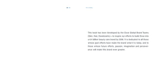 in closing117116
This book has been developed by the Dove Global Brand Teams
(Skin, Hair, Deodorants)—to inspire our efforts to build Dove into
a 4 billion beauty care brand by 2006. It is dedicated to all those
whose past efforts have made the brand what it is today, and to
those whose future efforts, passion, imagination and persever-
ance will make this brand even greater.
C
 