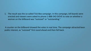 1. The result was the so-called Tick-Box campaign. In this campaign, bill boards were
erected and viewers were asked to phone 1-888-342-DOVE to vote on whether a
woman on the billboard was “outsized” or “outstanding.”
A counter on the billboard showed the votes in real time. The campaign attracted keen
public interest, as “outsized” first raced ahead and then fell back.
 