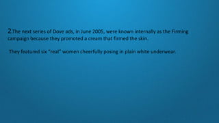 2.The next series of Dove ads, in June 2005, were known internally as the Firming
campaign because they promoted a cream that firmed the skin.
They featured six “real” women cheerfully posing in plain white underwear.
 