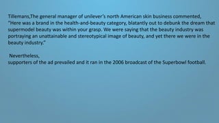 Tillemans,The general manager of unilever’s north American skin business commented,
“Here was a brand in the health-and-beauty category, blatantly out to debunk the dream that
supermodel beauty was within your grasp. We were saying that the beauty industry was
portraying an unattainable and stereotypical image of beauty, and yet there we were in the
beauty industry.”
Nevertheless,
supporters of the ad prevailed and it ran in the 2006 broadcast of the Superbowl football.
 