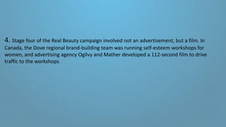 4. Stage four of the Real Beauty campaign involved not an advertisement, but a film. In
Canada, the Dove regional brand-building team was running self-esteem workshops for
women, and advertising agency Ogilvy and Mather developed a 112-second film to drive
traffic to the workshops.
 