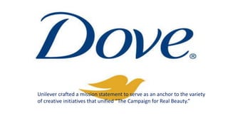 Unilever crafted a mission statement to serve as an anchor to the variety
of creative initiatives that unified “The Campaign for Real Beauty.”
 