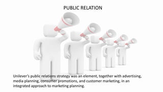 PUBLIC RELATION
Unilever’s public relations strategy was an element, together with advertising,
media planning, consumer promotions, and customer marketing, in an
integrated approach to marketing planning.
 
