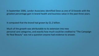 In September 2006, Landor Associates identified Dove as one of 10 brands with the
greatest percentage gain in brand health and business value in the past three years.
It computed that the brand had grown by $1.2 billion.
Much of the growth was attributable to its extension into new
personal care categories, and exactly how much could be credited to “The Campaign
for Real Beauty” was not a question anyone had evidence to answer.
 