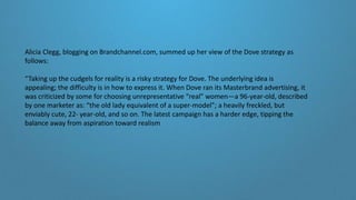 Alicia Clegg, blogging on Brandchannel.com, summed up her view of the Dove strategy as
follows:
“Taking up the cudgels for reality is a risky strategy for Dove. The underlying idea is
appealing; the difficulty is in how to express it. When Dove ran its Masterbrand advertising, it
was criticized by some for choosing unrepresentative “real” women—a 96-year-old, described
by one marketer as: “the old lady equivalent of a super-model”; a heavily freckled, but
enviably cute, 22- year-old, and so on. The latest campaign has a harder edge, tipping the
balance away from aspiration toward realism
 
